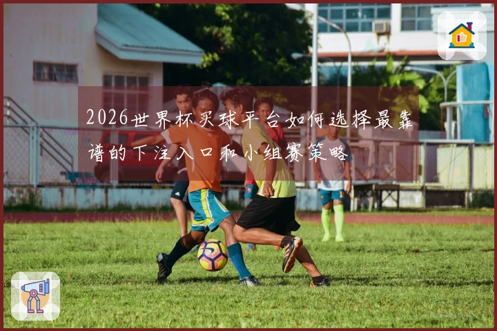 2026世界杯买球平台如何选择最靠谱的下注入口和小组赛策略